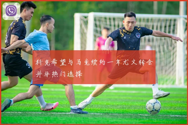 科克希望与马竞续约一年尤文转会并非热门选择