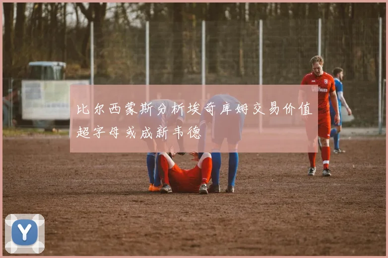 比尔西蒙斯分析埃奇库姆交易价值超字母或成新韦德