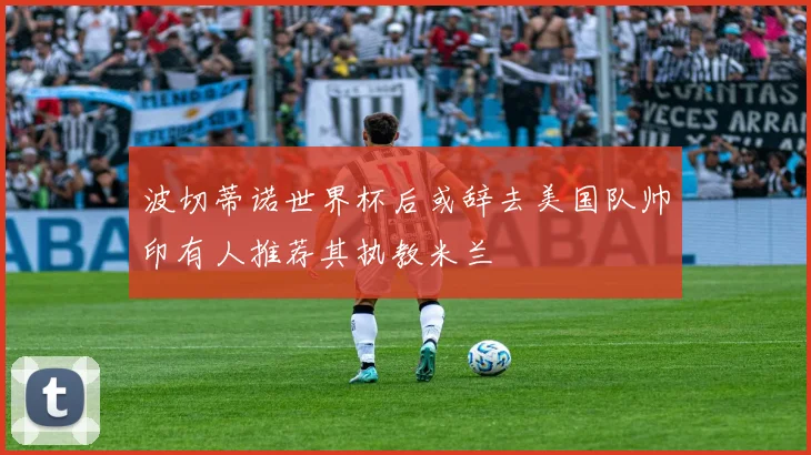 波切蒂诺世界杯后或辞去美国队帅印有人推荐其执教米兰
