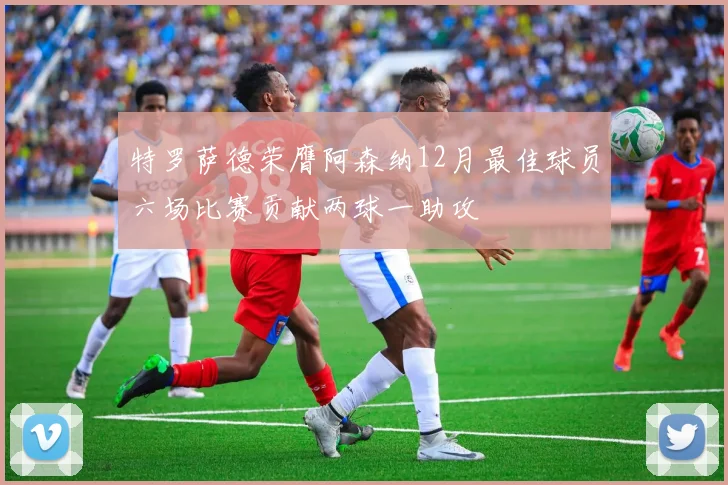 特罗萨德荣膺阿森纳12月最佳球员六场比赛贡献两球一助攻