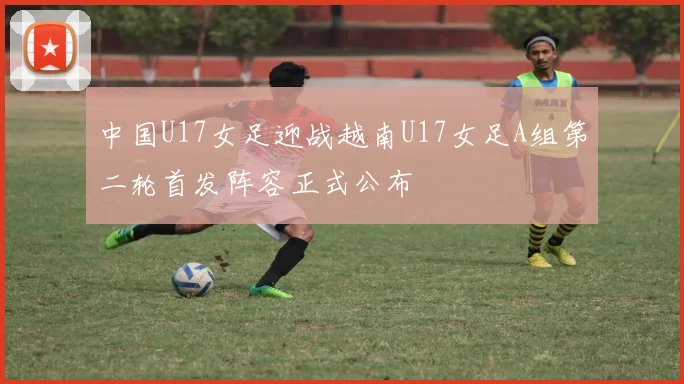 中国U17女足迎战越南U17女足A组第二轮首发阵容正式公布