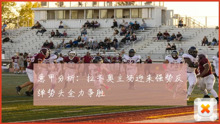 意甲分析：拉齐奥主场迎来强势反弹势头全力争胜