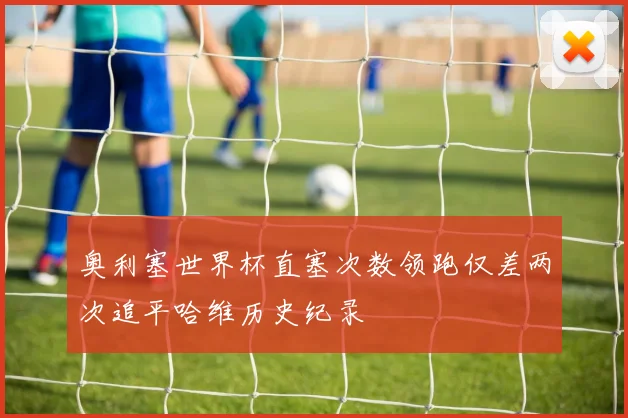 奥利塞世界杯直塞次数领跑仅差两次追平哈维历史纪录