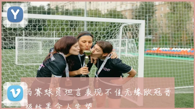 马赛球员坦言表现不佳无缘欧冠晋级结果令人失望
