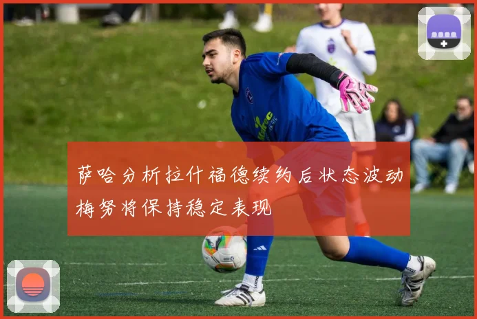 萨哈分析拉什福德续约后状态波动梅努将保持稳定表现