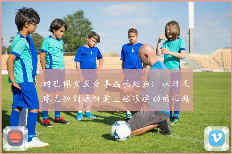 姆巴佩女友分享成长经历：从对足球无知到逐渐爱上这项运动的心路历程