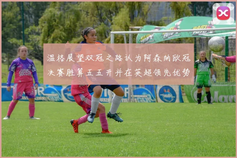 温格展望双冠之路认为阿森纳欧冠决赛胜算五五开并在英超领先优势明显