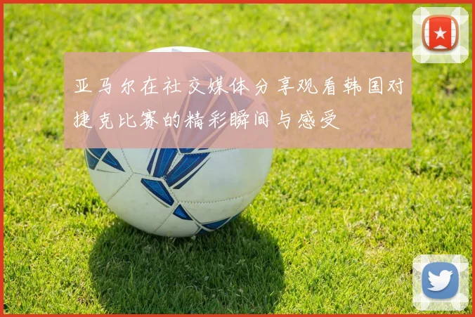 亚马尔在社交媒体分享观看韩国对捷克比赛的精彩瞬间与感受