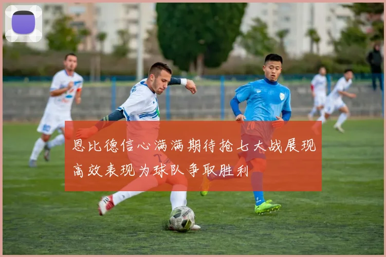 恩比德信心满满期待抢七大战展现高效表现为球队争取胜利