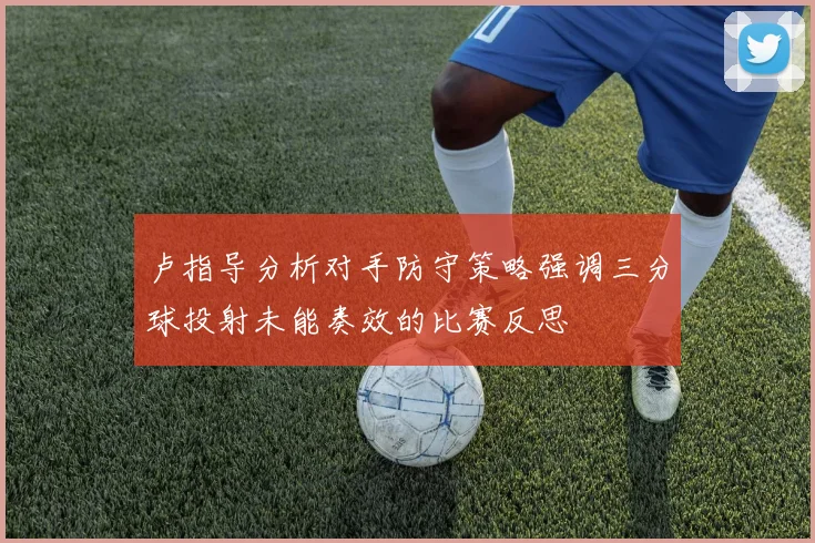 卢指导分析对手防守策略强调三分球投射未能奏效的比赛反思