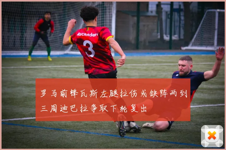 罗马前锋瓦斯左腿拉伤或缺阵两到三周迪巴拉争取下轮复出