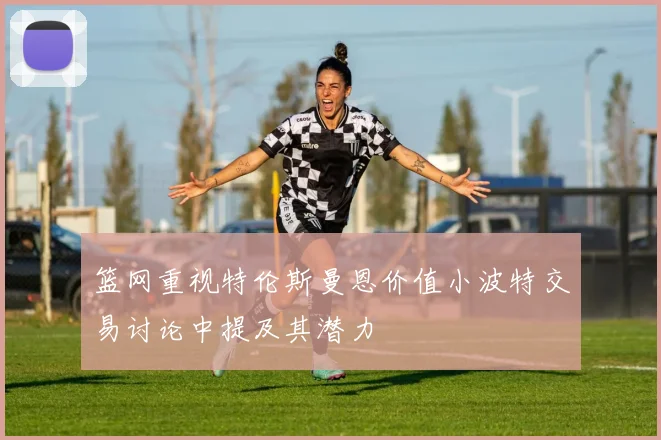 篮网重视特伦斯曼恩价值小波特交易讨论中提及其潜力