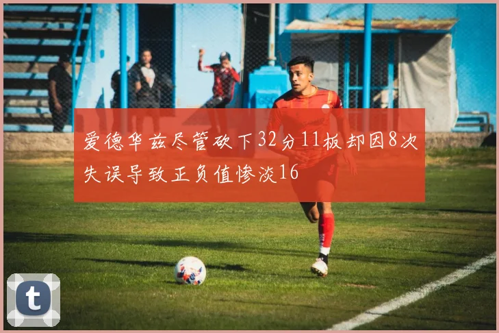 爱德华兹尽管砍下32分11板却因8次失误导致正负值惨淡16