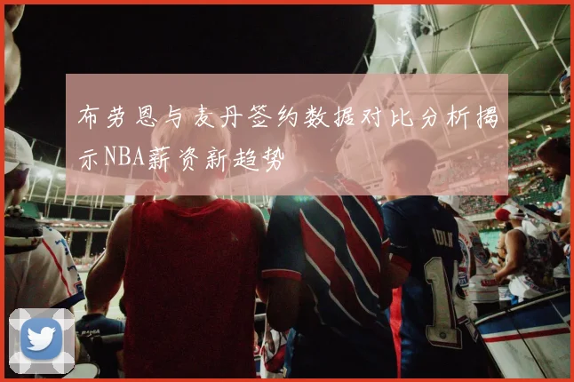 布劳恩与麦丹签约数据对比分析揭示NBA薪资新趋势