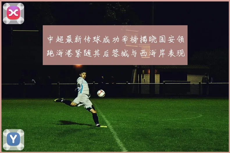 中超最新传球成功率榜揭晓国安领跑海港紧随其后蓉城与西海岸表现不俗