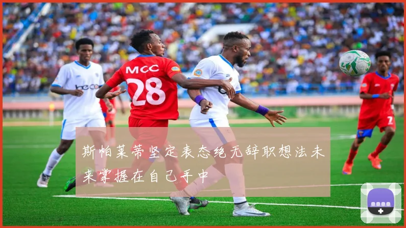 斯帕莱蒂坚定表态绝无辞职想法未来掌握在自己手中