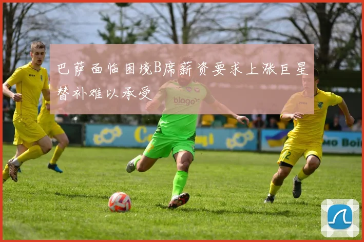 巴萨面临困境B席薪资要求上涨巨星替补难以承受