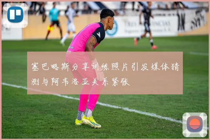 塞巴略斯分享训练照片引发媒体猜测与阿韦洛亚关系紧张