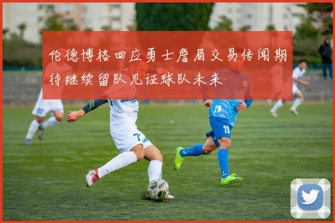 伦德博格回应勇士詹眉交易传闻期待继续留队见证球队未来