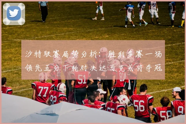 沙特联赛局势分析：胜利多赛一场领先五分下轮对决达马克或将夺冠